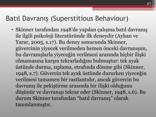 Batıl Davranış (Superstitious Behaviour)
• Skinner tarafından 1948’de yapılan çalışma batıl davranış
ile ilgili psikoloji literatüründe ilk deneydir (Ayhan ve
Yarar, 2005, s.17). Bu deney sonucunda Skinner,
güvercinin yiyecek verilmeden hemen önceki davranışını,
bu davranışlarla yiyeceğin verilmesi arasında hiçbir ilişki
olmamasına karşın tekrarladığını bulmuştur: tek ayak
üstünde durma, zıplama, etrafında dönme gibi (Skinner,
1948, s.7). Güvercin tek ayak üstünde dururken yiyeceğin
verilmesi tamamen bir rastlantıdır, ancak güvercin bu
davranış ile pekiştirme arasında bir ilişki olduğunu
düşünür ve davranışı tekrar eder (Skinner, 1948, s.6). Bu
durum Skinner tarafından “batıl davranış” olarak
tanımlanmıştır.
27
 