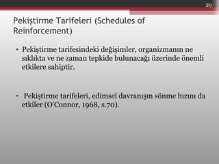 Pekiştirme Tarifeleri (Schedules of
Reinforcement)
• Pekiştirme tarifesindeki değişimler, organizmanın ne
sıklıkta ve ne zaman tepkide bulunacağı üzerinde önemli
etkilere sahiptir.
• Pekiştirme tarifeleri, edimsel davranışın sönme hızını da
etkiler (O’Connor, 1968, s.70).
29
 