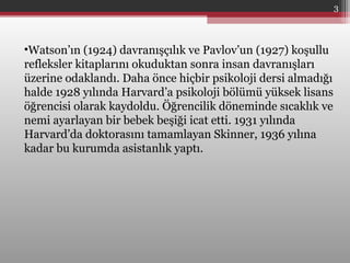 •Watson’ın (1924) davranışçılık ve Pavlov’un (1927) koşullu
refleksler kitaplarını okuduktan sonra insan davranışları
üzerine odaklandı. Daha önce hiçbir psikoloji dersi almadığı
halde 1928 yılında Harvard’a psikoloji bölümü yüksek lisans
öğrencisi olarak kaydoldu. Öğrencilik döneminde sıcaklık ve
nemi ayarlayan bir bebek beşiği icat etti. 1931 yılında
Harvard’da doktorasını tamamlayan Skinner, 1936 yılına
kadar bu kurumda asistanlık yaptı.
3
 