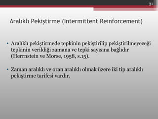 Aralıklı Pekiştirme (Intermittent Reinforcement)
• Aralıklı pekiştirmede tepkinin pekiştirilip pekiştirilmeyeceği
tepkinin verildiği zamana ve tepki sayısına bağlıdır
(Herrnstein ve Morse, 1958, s.15).
• Zaman aralıklı ve oran aralıklı olmak üzere iki tip aralıklı
pekiştirme tarifesi vardır.
31
 