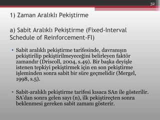 1) Zaman Aralıklı Pekiştirme
a) Sabit Aralıklı Pekiştirme (Fixed-Interval
Schedule of Reinforcement-FI)
• Sabit aralıklı pekiştirme tarifesinde, davranışın
pekiştirilip pekiştirilmeyeceğini belirleyen faktör
zamandır (Driscoll, 2004, s.49). Bir başka deyişle
istenen tepkiyi pekiştirmek için en son pekiştirme
işleminden sonra sabit bir süre geçmelidir (Mergel,
1998, s.5).
• Sabit-aralıklı pekiştirme tarifesi kısaca SAn ile gösterilir.
SA’dan sonra gelen sayı (n), ilk pekiştireçten sonra
beklenmesi gereken sabit zamanı gösterir.
32
 