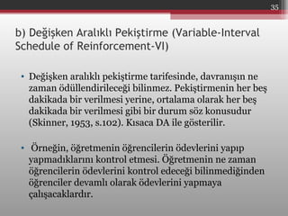 b) Değişken Aralıklı Pekiştirme (Variable-Interval
Schedule of Reinforcement-VI)
• Değişken aralıklı pekiştirme tarifesinde, davranışın ne
zaman ödüllendirileceği bilinmez. Pekiştirmenin her beş
dakikada bir verilmesi yerine, ortalama olarak her beş
dakikada bir verilmesi gibi bir durum söz konusudur
(Skinner, 1953, s.102). Kısaca DA ile gösterilir.
• Örneğin, öğretmenin öğrencilerin ödevlerini yapıp
yapmadıklarını kontrol etmesi. Öğretmenin ne zaman
öğrencilerin ödevlerini kontrol edeceği bilinmediğinden
öğrenciler devamlı olarak ödevlerini yapmaya
çalışacaklardır.
35
 