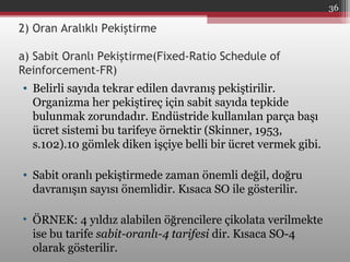 2) Oran Aralıklı Pekiştirme
a) Sabit Oranlı Pekiştirme(Fixed-Ratio Schedule of
Reinforcement-FR)
• Belirli sayıda tekrar edilen davranış pekiştirilir.
Organizma her pekiştireç için sabit sayıda tepkide
bulunmak zorundadır. Endüstride kullanılan parça başı
ücret sistemi bu tarifeye örnektir (Skinner, 1953,
s.102).10 gömlek diken işçiye belli bir ücret vermek gibi.
• Sabit oranlı pekiştirmede zaman önemli değil, doğru
davranışın sayısı önemlidir. Kısaca SO ile gösterilir.
• ÖRNEK: 4 yıldız alabilen öğrencilere çikolata verilmekte
ise bu tarife sabit-oranlı-4 tarifesi dir. Kısaca SO-4
olarak gösterilir.
36
 