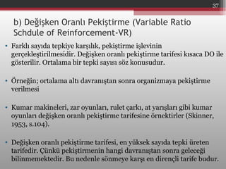 • Farklı sayıda tepkiye karşılık, pekiştirme işlevinin
gerçekleştirilmesidir. Değişken oranlı pekiştirme tarifesi kısaca DO ile
gösterilir. Ortalama bir tepki sayısı söz konusudur.
• Örneğin; ortalama altı davranıştan sonra organizmaya pekiştirme
verilmesi
• Kumar makineleri, zar oyunları, rulet çarkı, at yarışları gibi kumar
oyunları değişken oranlı pekiştirme tarifesine örnektirler (Skinner,
1953, s.104).
• Değişken oranlı pekiştirme tarifesi, en yüksek sayıda tepki üreten
tarifedir. Çünkü pekiştirmenin hangi davranıştan sonra geleceği
bilinmemektedir. Bu nedenle sönmeye karşı en dirençli tarife budur.
b) Değişken Oranlı Pekiştirme (Variable Ratio
Schdule of Reinforcement-VR)
37
 