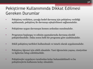 Pekiştirme Kullanımında Dikkat Edilmesi
Gereken Durumlar
• Pekiştireç verilirken, çocuğa hedef davranış için pekiştireç verildiğiPekiştireç verilirken, çocuğa hedef davranış için pekiştireç verildiği
açıklanmalı, pekiştireç ile davranışı eşleştirilmesi sağlanmalıdır.açıklanmalı, pekiştireç ile davranışı eşleştirilmesi sağlanmalıdır.
• Pekiştirme uygun davranışın hemen ardından sunulmalıdır.
• Programın başlangıç ve edinim aşamalarında davranış sürekli
pekiştirilmelidir. Daha sonra belli bir programa göre azaltılmalıdır.
• Etkili pekiştireç tarifeleri kullanılmalı ve tutarlı olarak uygulanmalıdır.Etkili pekiştireç tarifeleri kullanılmalı ve tutarlı olarak uygulanmalıdır.
• Pekiştireç öğrenci için etkili olmalıdır. Yani öğrencinin yaşına, cinsiyetinePekiştireç öğrenci için etkili olmalıdır. Yani öğrencinin yaşına, cinsiyetine
ve ilgilerine hitap edebilmelidir.ve ilgilerine hitap edebilmelidir.
• Pekiştireçler uygulayıcı tarafından kolay bulunulabilmeli ve buPekiştireçler uygulayıcı tarafından kolay bulunulabilmeli ve bu
pekiştireçlerin kullanımı kolay olmalıdır.pekiştireçlerin kullanımı kolay olmalıdır.
38
 