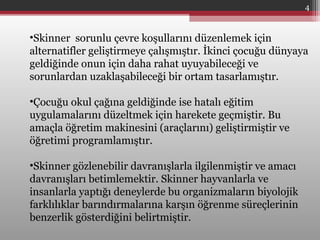 •Skinner sorunlu çevre koşullarını düzenlemek için
alternatifler geliştirmeye çalışmıştır. İkinci çocuğu dünyaya
geldiğinde onun için daha rahat uyuyabileceği ve
sorunlardan uzaklaşabileceği bir ortam tasarlamıştır.
•Çocuğu okul çağına geldiğinde ise hatalı eğitim
uygulamalarını düzeltmek için harekete geçmiştir. Bu
amaçla öğretim makinesini (araçlarını) geliştirmiştir ve
öğretimi programlamıştır.
•Skinner gözlenebilir davranışlarla ilgilenmiştir ve amacı
davranışları betimlemektir. Skinner hayvanlarla ve
insanlarla yaptığı deneylerde bu organizmaların biyolojik
farklılıklar barındırmalarına karşın öğrenme süreçlerinin
benzerlik gösterdiğini belirtmiştir.
4
 