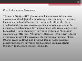 Ceza Kullanımının Sakıncaları
•Skinner’a (1953, s.186) göre cezanın kullanılması, istenmeyen
davranışta anlık değişimler meydana getirir. İstenmeyen davranışı
tamamen ortadan kaldırmaz, davranışı baskı altına alır. Ceza
ortadan kalktığı zaman davranış yeniden meydana gelebilir. Bu
nedenle ceza, istenmeyen davranışı ortadan kaldırmak için yetersiz
kalmaktadır. Ceza istenmeyen davranışı gösterir ve “Kes şunu”
anlamını taşır (Hilgard, Atkinson ve Atkinson, 1979, s.206). Ancak
organizmanın istenilen davranışı oluşturmasına yardımcı olmaz
(Wood, Wood ve Boyd, 2005, s.186). Çünkü doğru davranışı
pekiştirmez. Doğru davranışı değil, cezadan kaçmayı öğretir
(Skinner, 1953, s.190; Wilson, 1999, s.1).
42
 
