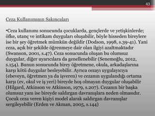 Ceza Kullanımının Sakıncaları
•Ceza kullanımı sonucunda çocuklarda, gençlerde ve yetişkinlerde;
öfke, utanç ve intikam duyguları oluşabilir, böyle hisseden bireylere
ise bir şey öğretmek mümkün değildir (Dodson, 1998, s.39-41). Yani
ceza, açık bir şekilde öğrenmeye dair olan ilgiyi azaltmaktadır
(Swanson, 2001, s.47). Ceza sonucunda oluşan bu olumsuz
duygular, diğer uyarıcılara da genellenebilir (Senemoğlu, 2012,
s.154). Bunun sonucunda birey öğretmene, okula, arkadaşlarına
karşı kötü duygular besleyebilir. Ayrıca cezayı uygulayıcıya
(ebeveyn, öğretmen ya da işveren) ve cezanın uygulandığı ortama
karşı (ev, okul ve iş yeri) bireyde hoş olmayan duygular oluşabilir
(Hilgard, Atkinson ve Atkinson, 1979, s.207). Cezanın bir başka
olumsuz yanı ise bireyde saldırgan davranışlara neden olmasıdır.
Çocuk ceza veren kişiyi model alarak saldırgan davranışlar
sergileyebilir (Erden ve Akman, 2005, s.144)
43
 