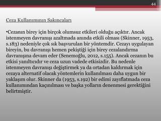 Ceza Kullanımının Sakıncaları
•Cezanın birey için birçok olumsuz etkileri olduğu açıktır. Ancak
istenmeyen davranışı azaltmada anında etkili olması (Skinner, 1953,
s.183) nedeniyle çok sık başvurulan bir yöntemdir. Cezayı uygulayan
bireyin, bu davranışı hemen pekiştiği için birey cezalandırma
davranışına devam eder (Senemoğlu, 2012, s.155). Ancak cezanın bu
etkisi yanıltıcıdır ve ceza uzun vadede etkisizdir. Bu nedenle
istenmeyen davranışı değiştirmek ya da ortadan kaldırmak için
cezaya alternatif olacak yöntemlerin kullanılması daha uygun bir
yaklaşım olur. Skinner da (1953, s.192) bir edimi zayıflatmada ceza
kullanımından kaçınılması ve başka yolların denenmesi gerektiğini
belirtmiştir.
44
 