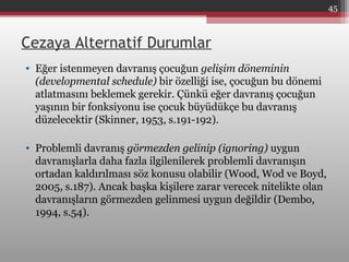 Cezaya Alternatif Durumlar
• Eğer istenmeyen davranış çocuğun gelişim döneminin
(developmental schedule) bir özelliği ise, çocuğun bu dönemi
atlatmasını beklemek gerekir. Çünkü eğer davranış çocuğun
yaşının bir fonksiyonu ise çocuk büyüdükçe bu davranış
düzelecektir (Skinner, 1953, s.191-192).
• Problemli davranış görmezden gelinip (ignoring) uygun
davranışlarla daha fazla ilgilenilerek problemli davranışın
ortadan kaldırılması söz konusu olabilir (Wood, Wod ve Boyd,
2005, s.187). Ancak başka kişilere zarar verecek nitelikte olan
davranışların görmezden gelinmesi uygun değildir (Dembo,
1994, s.54).
45
 