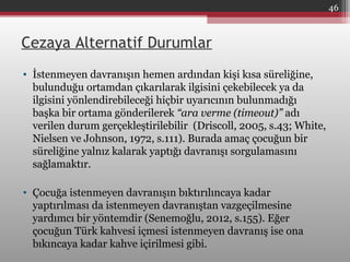 Cezaya Alternatif Durumlar
• İstenmeyen davranışın hemen ardından kişi kısa süreliğine,
bulunduğu ortamdan çıkarılarak ilgisini çekebilecek ya da
ilgisini yönlendirebileceği hiçbir uyarıcının bulunmadığı
başka bir ortama gönderilerek “ara verme (timeout)” adı
verilen durum gerçekleştirilebilir (Driscoll, 2005, s.43; White,
Nielsen ve Johnson, 1972, s.111). Burada amaç çocuğun bir
süreliğine yalnız kalarak yaptığı davranışı sorgulamasını
sağlamaktır.
• Çocuğa istenmeyen davranışın bıktırılıncaya kadar
yaptırılması da istenmeyen davranıştan vazgeçilmesine
yardımcı bir yöntemdir (Senemoğlu, 2012, s.155). Eğer
çocuğun Türk kahvesi içmesi istenmeyen davranış ise ona
bıkıncaya kadar kahve içirilmesi gibi.
46
 
