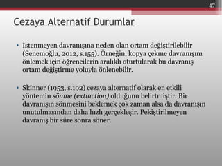 Cezaya Alternatif Durumlar
• İstenmeyen davranışına neden olan ortam değiştirilebilir
(Senemoğlu, 2012, s.155). Örneğin, kopya çekme davranışını
önlemek için öğrencilerin aralıklı oturtularak bu davranış
ortam değiştirme yoluyla önlenebilir.
• Skinner (1953, s.192) cezaya alternatif olarak en etkili
yöntemin sönme (extinction) olduğunu belirtmiştir. Bir
davranışın sönmesini beklemek çok zaman alsa da davranışın
unutulmasından daha hızlı gerçekleşir. Pekiştirilmeyen
davranış bir süre sonra söner.
47
 
