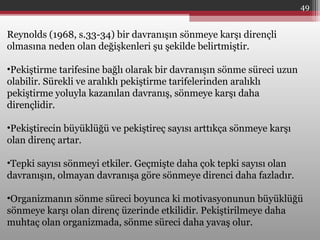 49
Reynolds (1968, s.33-34) bir davranışın sönmeye karşı dirençli
olmasına neden olan değişkenleri şu şekilde belirtmiştir.
•Pekiştirme tarifesine bağlı olarak bir davranışın sönme süreci uzun
olabilir. Sürekli ve aralıklı pekiştirme tarifelerinden aralıklı
pekiştirme yoluyla kazanılan davranış, sönmeye karşı daha
dirençlidir.
•Pekiştirecin büyüklüğü ve pekiştireç sayısı arttıkça sönmeye karşı
olan direnç artar.
•Tepki sayısı sönmeyi etkiler. Geçmişte daha çok tepki sayısı olan
davranışın, olmayan davranışa göre sönmeye direnci daha fazladır.
•Organizmanın sönme süreci boyunca ki motivasyonunun büyüklüğü
sönmeye karşı olan direnç üzerinde etkilidir. Pekiştirilmeye daha
muhtaç olan organizmada, sönme süreci daha yavaş olur.
 