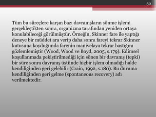 Tüm bu süreçlere karşın bazı davranışların sönme işlemi
gerçekleştikten sonra, organizma tarafından yeniden ortaya
konulabileceği görülmüştür. Örneğin, Skinner fare ile yaptığı
deneye bir müddet ara verip daha sonra fareyi tekrar Skinner
kutusuna koyduğunda farenin manivelaya tekrar bastığını
gözlemlemiştir (Wood, Wood ve Boyd, 2005, s.179). Edimsel
koşullanmada pekiştirilmediği için sönen bir davranış (tepki)
bir süre sonra davranış üstünde hiçbir işlem olmadığı halde
kendiliğinden geri gelebilir (Crain, 1992, s.180). Bu duruma
kendiliğinden geri gelme (spontaneous recovery) adı
verilmektedir.
50
 