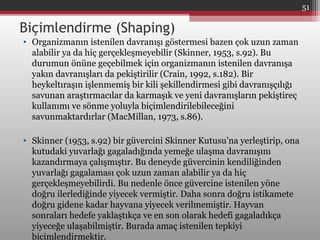 Biçimlendirme (Shaping)
• Organizmanın istenilen davranışı göstermesi bazen çok uzun zaman
alabilir ya da hiç gerçekleşmeyebilir (Skinner, 1953, s.92). Bu
durumun önüne geçebilmek için organizmanın istenilen davranışa
yakın davranışları da pekiştirilir (Crain, 1992, s.182). Bir
heykeltıraşın işlenmemiş bir kili şekillendirmesi gibi davranışçılığı
savunan araştırmacılar da karmaşık ve yeni davranışların pekiştireç
kullanımı ve sönme yoluyla biçimlendirilebileceğini
savunmaktardırlar (MacMillan, 1973, s.86).
• Skinner (1953, s.92) bir güvercini Skinner Kutusu’na yerleştirip, ona
kutudaki yuvarlağı gagaladığında yemeğe ulaşma davranışını
kazandırmaya çalışmıştır. Bu deneyde güvercinin kendiliğinden
yuvarlağı gagalaması çok uzun zaman alabilir ya da hiç
gerçekleşmeyebilirdi. Bu nedenle önce güvercine istenilen yöne
doğru ilerlediğinde yiyecek vermiştir. Daha sonra doğru istikamete
doğru gidene kadar hayvana yiyecek verilmemiştir. Hayvan
sonraları hedefe yaklaştıkça ve en son olarak hedefi gagaladıkça
yiyeceğe ulaşabilmiştir. Burada amaç istenilen tepkiyi
biçimlendirmektir.
51
 