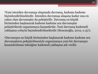 •Yani istenilen davranışa ulaşmada davranış, kademe kademe
biçimlendirilmektedir. İstenilen davranışa ulaşana kadar ona en
yakın olan davranışlar da pekiştirilir. Davranış en küçük
biriminden başlanarak kademe kademe ara davranışlar
pekiştirilerek organizmaya kazandırılır. Yani davranış kademeli
yaklaşma yoluyla biçimlendirilmektedir (Senemoğlu, 2012, s.157).
•Davranışın en küçük biriminden başlanarak kademe kademe ara
davranışların pekiştirilmesiyle organizmaya yeni bir davranışın
kazandırılması tekniğine kademeli yaklaşma adı verilir.
52
 