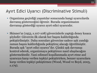 Ayırt Edici Uyarıcı (Discriminative Stimuli)
• Organizma geçirdiği yaşantılar sonucunda hangi uyarıcılarda
davranış göstereceğini öğrenir. Burada organizmanın
davranışı gösterdiği uyarıcı ayırt edici uyarıcıdır.
• Skinner’ın (1953, s.107-108) güvercinlerle yaptığı deney kısaca
şöyledir: Güvercin ilk olarak her başını kaldırdığında
pekiştirilmiştir. Daha sonraları güvercine sadece ışık yandığı
zaman başını kaldırdığında pekiştireç alacağı öğretilmiştir.
Burada ışık “ayırt edici uyarıcı”dır. Çünkü ışık davranışı
kontrol ederek, organizmaya pekiştirece nasıl ulaşılacağını
göstermektedir. Yani edimsel koşullanmada ayırt etme asıl
uyarıcıya karşı verilen tepkiyi pekiştirirken, benzer uyarıcılara
karşı verilen tepkiyi pekiştirmez (Wood, Wood ve Boyd, 2005,
s.179).
53
 