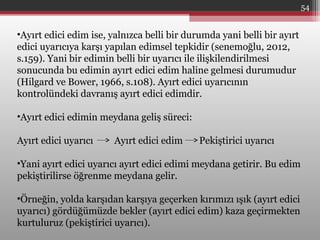 •Ayırt edici edim ise, yalnızca belli bir durumda yani belli bir ayırt
edici uyarıcıya karşı yapılan edimsel tepkidir (senemoğlu, 2012,
s.159). Yani bir edimin belli bir uyarıcı ile ilişkilendirilmesi
sonucunda bu edimin ayırt edici edim haline gelmesi durumudur
(Hilgard ve Bower, 1966, s.108). Ayırt edici uyarıcının
kontrolündeki davranış ayırt edici edimdir.
•Ayırt edici edimin meydana geliş süreci:
Ayırt edici uyarıcı Ayırt edici edim Pekiştirici uyarıcı
•Yani ayırt edici uyarıcı ayırt edici edimi meydana getirir. Bu edim
pekiştirilirse öğrenme meydana gelir.
•Örneğin, yolda karşıdan karşıya geçerken kırımızı ışık (ayırt edici
uyarıcı) gördüğümüzde bekler (ayırt edici edim) kaza geçirmekten
kurtuluruz (pekiştirici uyarıcı).
54
 