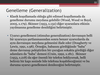 Genelleme (Generalization)
• Klasik koşullamada olduğu gibi edimsel koşullamada da
genelleme durumu meydana gelebilir (Wood, Wood ve Boyd,
2005, s.179). Skinner (1953, s.132) diğer uyaranlara etkinin
yayılmasına genelleme denildiğini belirtmiştir.
• Uyarıcı genellemesi (stimulus generalization) davranışın belli
bir uyarıcıya şartlanmasından sonra benzer uyarıcılarda da
aynı davranışın meydana gelmesini ifade eder (Dougherty ve
Lewis, 1991, s.98). Örneğin, babasını gördüğünde “baba”
deme davranışı pekiştirilen bir çocuğun sokakta gördüğü diğer
adamlara da “baba” demesi (Crain, 1992, s.181). Skinner
(1953, s.218) da eğer önemli bir telefon bekliyorsak, belli
belirsiz bir kapı sesinde bile telefona koşabileceğimizi ve bu
duruma uyarıcı genellemesi denileceğini belirtmiştir.
55
 