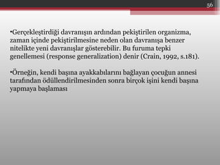 •Gerçekleştirdiği davranışın ardından pekiştirilen organizma,
zaman içinde pekiştirilmesine neden olan davranışa benzer
nitelikte yeni davranışlar gösterebilir. Bu furuma tepki
genellemesi (response generalization) denir (Crain, 1992, s.181).
•Örneğin, kendi başına ayakkabılarını bağlayan çocuğun annesi
tarafından ödüllendirilmesinden sonra birçok işini kendi başına
yapmaya başlaması
56
 