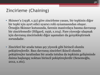 Zincirleme (Chaining)
• Skinner’a (1938, s.32) göre zincirleme yasası, bir tepkinin diğer
bir tepki için ayırt edici uyarıcı rolü oynamasından oluşur.
Örneğin Skinner kutusunda, farenin manivelaya basma davranışı
bir zincirlemedir (Hilgard, 1956, s.104). Fare yiyeceğe ulaşmak
için davranış zincirindeki diğer aşamaları da gerçekleştirmek
zorundadır.
• Zincirleri bir arada tutan şey yiyecek gibi birincil olumlu
pekiştireçlerdir. Bazı davranış zincirleri ikincil olumlu
pekiştireçler tarafından bir arada tutulsa da tepkinin gelişiminde
daima başlangıç noktası birincil pekiştireçlerdir (Senemoğlu,
2012, s.161).
58
 