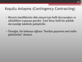 Koşullu Anlaşma (Contingency Contracting)
• Bireyin istediklerini elde etmesi için belli davranışları ve
etkinlikleri yapması gerekir. Yani birey belli bir şekilde
davrandığı takdirde pekiştirilir.
• Örneğin, bir babanın oğluna "Sınıfını geçersen seni tatile
götürürüm" demesi.
59
 