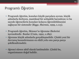 Programlı Öğretim
• Programlı öğretim, konuları küçük parçalara ayıran, küçük
adımlarla ilerleyen, mantıksal bir ardışıklık barındıran ve bu
sayede öğrencilerin konuları kolayca öğrenilebilmesini
sağlayan bir sistemdir (Bigge, Shermis, 1999, s.113).
• Programlı öğretim, Skinner’ın öğrenme ilkelerini
içermektedir. Bunlar (Crain, 1992, s.189):
• öğrenme küçük adımlarla gerçekleşmelidir. Çünkü yeni bir
davranış kazandırmanın en etkili yolu onu parça parça
şekillendirmektir.
• öğrenci sürece aktif olarak katılmalıdır. Çünkü bu,
organizmanın doğal halidir.
61
 