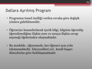 Dallara Ayrılmış Program
• Programın temel özelliği verilen cevaba göre değişik
yönlere gidebilmesidir.
• Öğrenciye kazandırılacak içerik bilgi, bilginin öğrenilip
öğrenilmediğine ilişkin soru ve soruya ilişkin cevap
seçeneği öğelerinden oluşmaktadır.
• Bu modelde , öğrenmede, her öğrenci aynı yolu
izlememektedir. İzleyecekleri yol , kendi başarı
düzeylerine göre farklılaşmaktadır
65
 