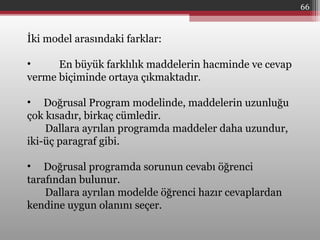 66
İki model arasındaki farklar:
• En büyük farklılık maddelerin hacminde ve cevap
verme biçiminde ortaya çıkmaktadır.
• Doğrusal Program modelinde, maddelerin uzunluğu
çok kısadır, birkaç cümledir.
Dallara ayrılan programda maddeler daha uzundur,
iki-üç paragraf gibi.
• Doğrusal programda sorunun cevabı öğrenci
tarafından bulunur.
Dallara ayrılan modelde öğrenci hazır cevaplardan
kendine uygun olanını seçer.
 
