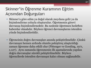 Skinner’in Öğrenme Kuramının Eğitim
Açısından Doğurguları
• Skinner’a göre edim ya doğal olarak meydana gelir ya da
biçimlendirme yoluyla oluşturulur. Öğretmenin görevi
davranışı biçimlendirmektir. Bu nedenle öğretmen hedeften
haberdar olmalıdır. Böylece öğrenci davranışlarını istenilen
yönde biçimlendirebilir.
• Öğrencinin doğru davranışları anında pekiştirilmelidir. Çünkü
davranışın hemen ardında olumlu pekiştireç ulaştırıldığı
zaman öğrenme daha etkili olur (Pittenger ve Gooding, 1971,
s.127). Aynı zamanda öğrenmenin ilk aşamalarında yapılan
doğru davranışlar sürekli pekiştirilmelidir. Böylece
öğrencilerde istenilen davranışın kalıcı olması sağlanabilir.
67
 