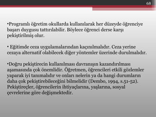 68
•Programlı öğretim okullarda kullanılarak her düzeyde öğrenciye
başarı duygusu tattırılabilir. Böylece öğrenci derse karşı
pekiştirilmiş olur.
• Eğitimde ceza uygulamalarından kaçınılmalıdır. Ceza yerine
cezaya alternatif olabilecek diğer yöntemler üzerinde durulmalıdır.
•Doğru pekiştirecin kullanılması davranışın kazandırılması
aşamasında çok önemlidir. Öğretmen, öğrencileri etkili gözlemler
yaparak iyi tanımalıdır ve onları nelerin ya da hangi durumların
daha çok pekiştirebileceğini bilmelidir (Dembo, 1994, s.51-52).
Pekiştireçler, öğrencilerin ihtiyaçlarına, yaşlarına, sosyal
çevrelerine göre değişmektedir.
 