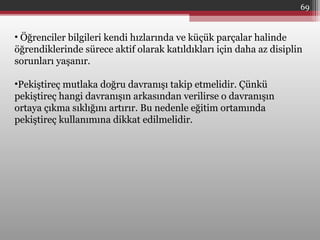 69
• Öğrenciler bilgileri kendi hızlarında ve küçük parçalar halinde
öğrendiklerinde sürece aktif olarak katıldıkları için daha az disiplin
sorunları yaşanır.
•Pekiştireç mutlaka doğru davranışı takip etmelidir. Çünkü
pekiştireç hangi davranışın arkasından verilirse o davranışın
ortaya çıkma sıklığını artırır. Bu nedenle eğitim ortamında
pekiştireç kullanımına dikkat edilmelidir.
 