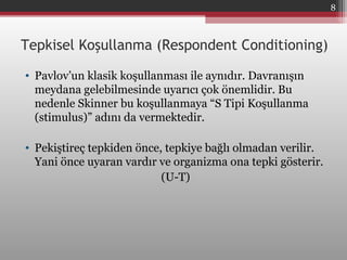 Tepkisel Koşullanma (Respondent Conditioning)
• Pavlov’un klasik koşullanması ile aynıdır. Davranışın
meydana gelebilmesinde uyarıcı çok önemlidir. Bu
nedenle Skinner bu koşullanmaya “S Tipi Koşullanma
(stimulus)” adını da vermektedir.
• Pekiştireç tepkiden önce, tepkiye bağlı olmadan verilir.
Yani önce uyaran vardır ve organizma ona tepki gösterir.
(U-T)
8
 