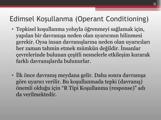 Edimsel Koşullanma (Operant Conditioning)
• Tepkisel koşullanma yoluyla öğrenmeyi sağlamak için,
yapılan bir davranışa neden olan uyarıcının bilinmesi
gerekir. Oysa insan davranışlarına neden olan uyarıcıları
her zaman tahmin etmek mümkün değildir. İnsanlar
çevrelerinde bulunan çeşitli nesnelerle etkileşim kurarak
farklı davranışlarda bulunurlar.
• İlk önce davranış meydana gelir. Daha sonra davranışa
göre uyarıcı verilir. Bu koşullanmada tepki (davranış)
önemli olduğu için “R Tipi Koşullanma (response)” adı
da verilmektedir.
9
 