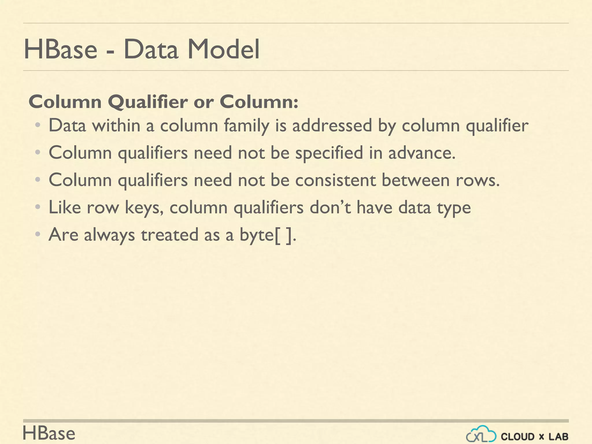 HBase
HBase - Data Model
Column Qualifier or Column:
• Data within a column family is addressed by column qualifier
• Column qualifiers need not be specified in advance.
• Column qualifiers need not be consistent between rows.
• Like row keys, column qualifiers don’t have data type
• Are always treated as a byte[ ].
 