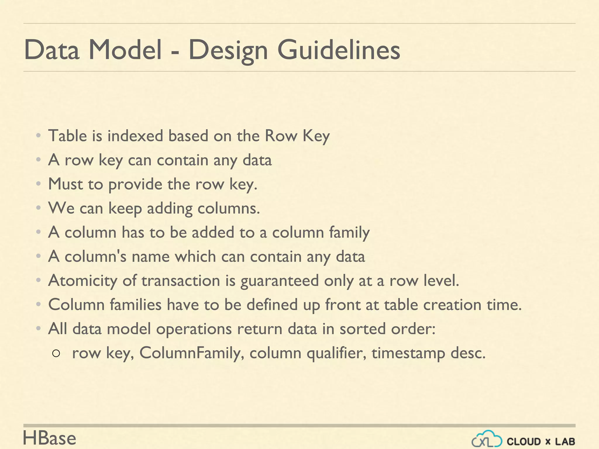 HBase
Data Model - Design Guidelines
• Table is indexed based on the Row Key
• A row key can contain any data
• Must to provide the row key.
• We can keep adding columns.
• A column has to be added to a column family
• A column's name which can contain any data
• Atomicity of transaction is guaranteed only at a row level.
• Column families have to be defined up front at table creation time.
• All data model operations return data in sorted order:
○ row key, ColumnFamily, column qualifier, timestamp desc.
 