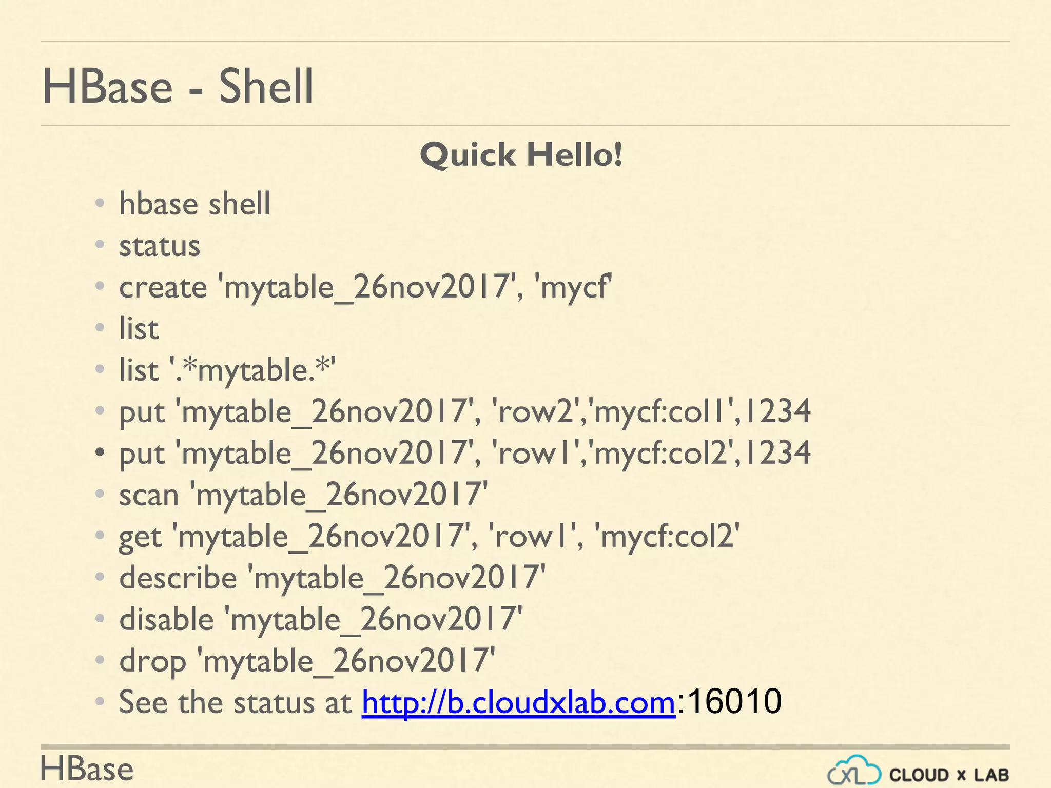 HBase
HBase - Shell
Quick Hello!
• hbase shell
• status
• create 'mytable_26nov2017', 'mycf'
• list
• list '.*mytable.*'
• put 'mytable_26nov2017', 'row2','mycf:col1',1234
• put 'mytable_26nov2017', 'row1','mycf:col2',1234
• scan 'mytable_26nov2017'
• get 'mytable_26nov2017', 'row1', 'mycf:col2'
• describe 'mytable_26nov2017'
• disable 'mytable_26nov2017'
• drop 'mytable_26nov2017'
• See the status at http://b.cloudxlab.com:16010
 