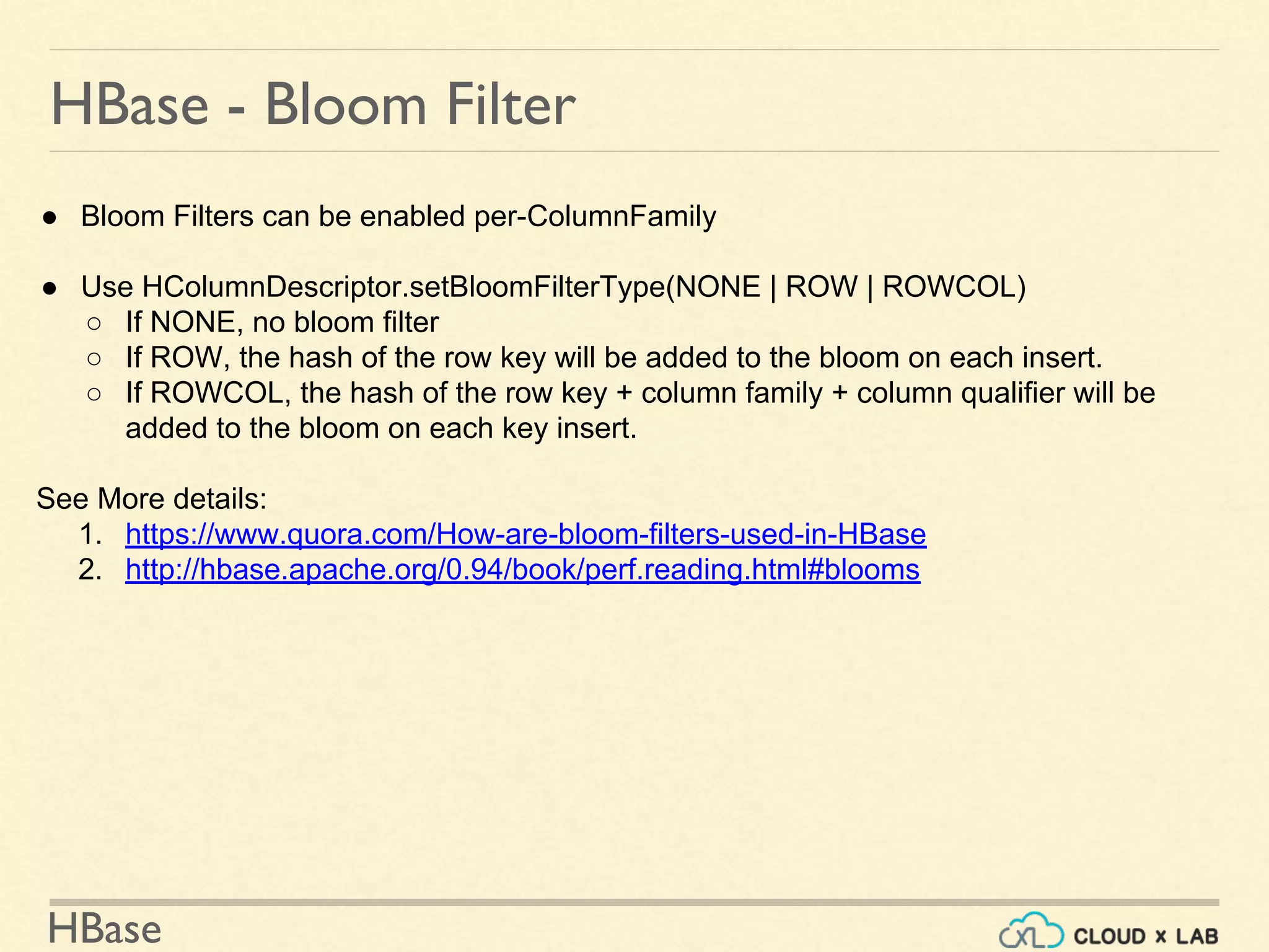 HBase
HBase - Bloom Filter
● Bloom Filters can be enabled per-ColumnFamily
● Use HColumnDescriptor.setBloomFilterType(NONE | ROW | ROWCOL)
○ If NONE, no bloom filter
○ If ROW, the hash of the row key will be added to the bloom on each insert.
○ If ROWCOL, the hash of the row key + column family + column qualifier will be
added to the bloom on each key insert.
See More details:
1. https://www.quora.com/How-are-bloom-filters-used-in-HBase
2. http://hbase.apache.org/0.94/book/perf.reading.html#blooms
 