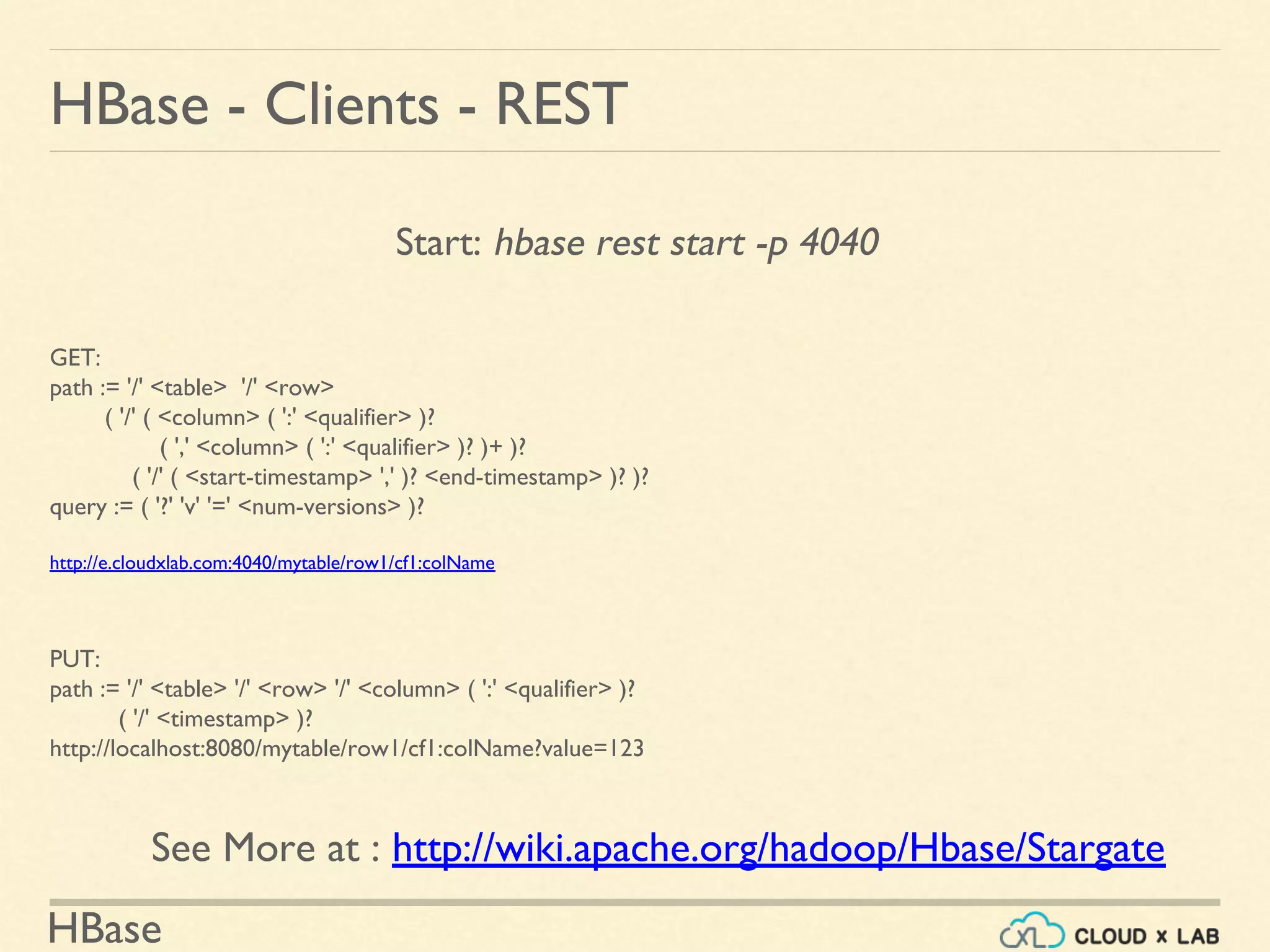 HBase
Start: hbase rest start -p 4040
HBase - Clients - REST
GET:
path := '/' <table> '/' <row>
( '/' ( <column> ( ':' <qualifier> )?
( ',' <column> ( ':' <qualifier> )? )+ )?
( '/' ( <start-timestamp> ',' )? <end-timestamp> )? )?
query := ( '?' 'v' '=' <num-versions> )?
http://e.cloudxlab.com:4040/mytable/row1/cf1:colName
PUT:
path := '/' <table> '/' <row> '/' <column> ( ':' <qualifier> )?
( '/' <timestamp> )?
http://localhost:8080/mytable/row1/cf1:colName?value=123
See More at : http://wiki.apache.org/hadoop/Hbase/Stargate
 