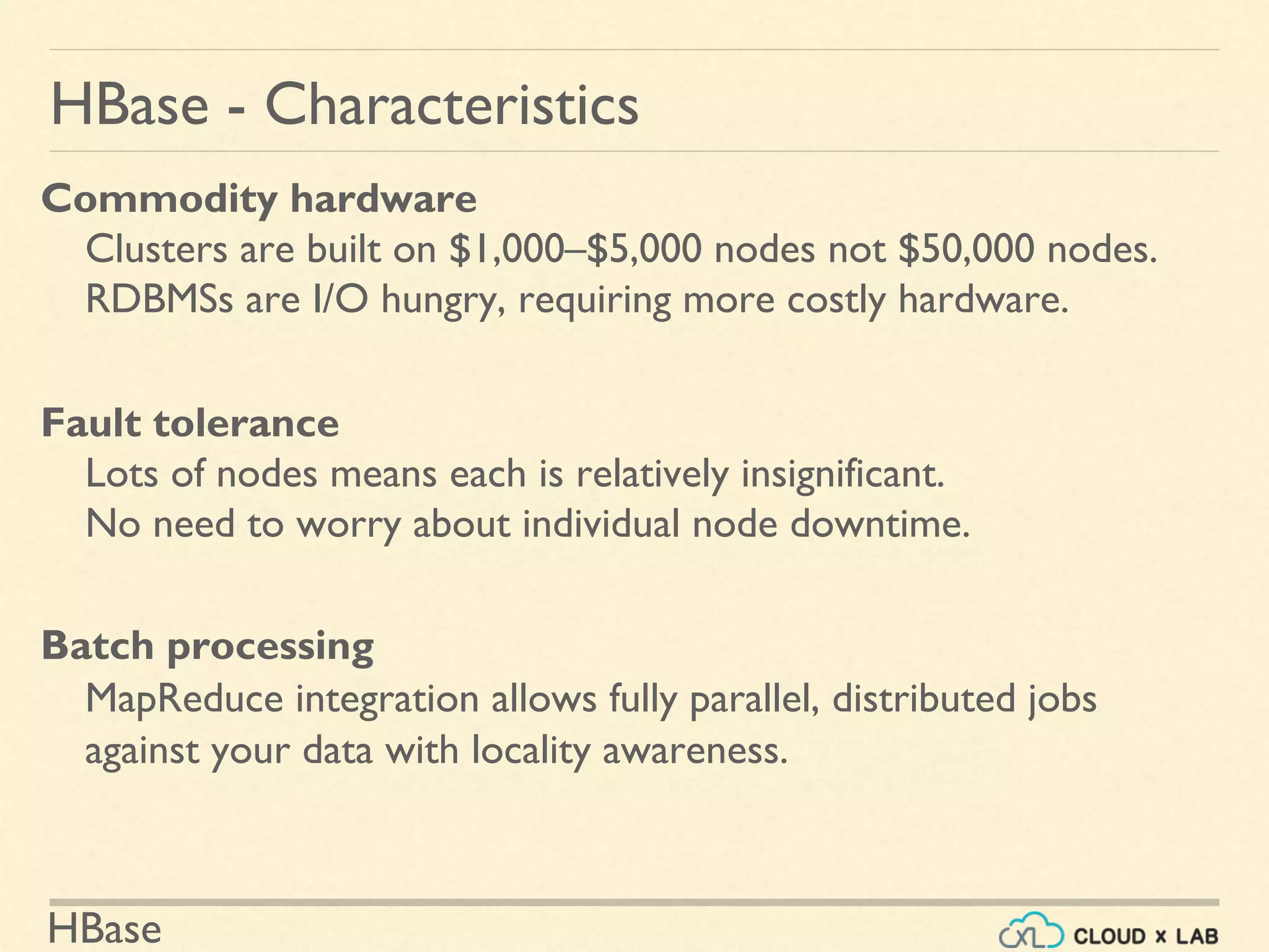 HBase
HBase - Characteristics
Commodity hardware
Clusters are built on $1,000–$5,000 nodes not $50,000 nodes.
RDBMSs are I/O hungry, requiring more costly hardware.
Fault tolerance
Lots of nodes means each is relatively insignificant.
No need to worry about individual node downtime.
Batch processing
MapReduce integration allows fully parallel, distributed jobs
against your data with locality awareness.
 