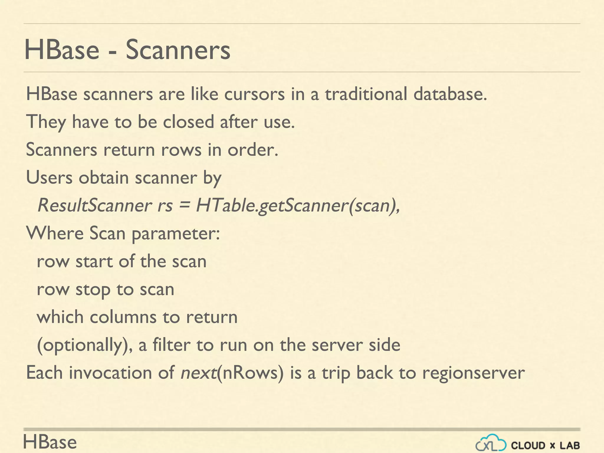 HBase
HBase - Scanners
HBase scanners are like cursors in a traditional database.
They have to be closed after use.
Scanners return rows in order.
Users obtain scanner by
ResultScanner rs = HTable.getScanner(scan),
Where Scan parameter:
row start of the scan
row stop to scan
which columns to return
(optionally), a filter to run on the server side
Each invocation of next(nRows) is a trip back to regionserver
 