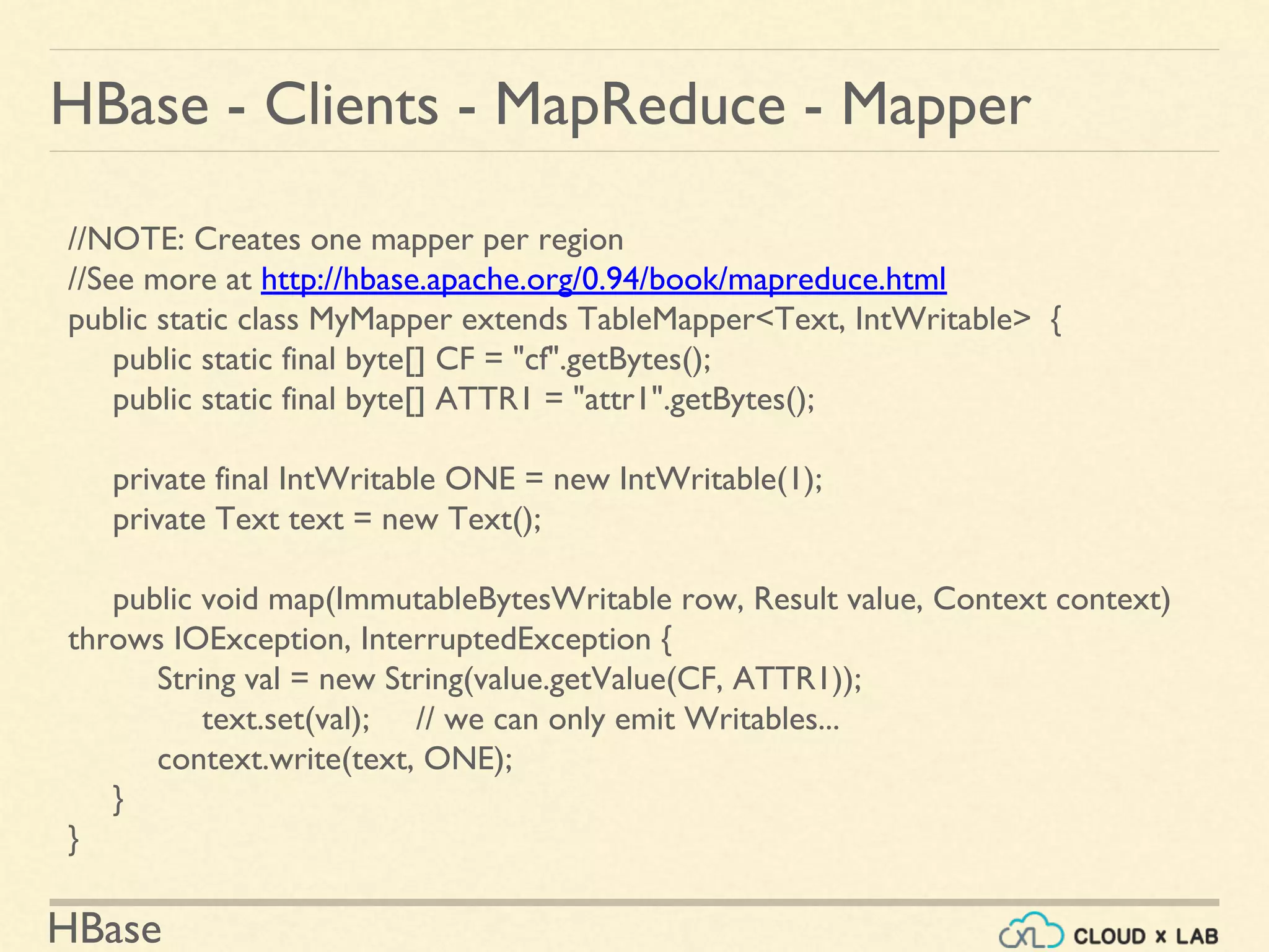 HBase
HBase - Clients - MapReduce - Mapper
//NOTE: Creates one mapper per region
//See more at http://hbase.apache.org/0.94/book/mapreduce.html
public static class MyMapper extends TableMapper<Text, IntWritable> {
public static final byte[] CF = "cf".getBytes();
public static final byte[] ATTR1 = "attr1".getBytes();
private final IntWritable ONE = new IntWritable(1);
private Text text = new Text();
public void map(ImmutableBytesWritable row, Result value, Context context)
throws IOException, InterruptedException {
String val = new String(value.getValue(CF, ATTR1));
text.set(val); // we can only emit Writables...
context.write(text, ONE);
}
}
 