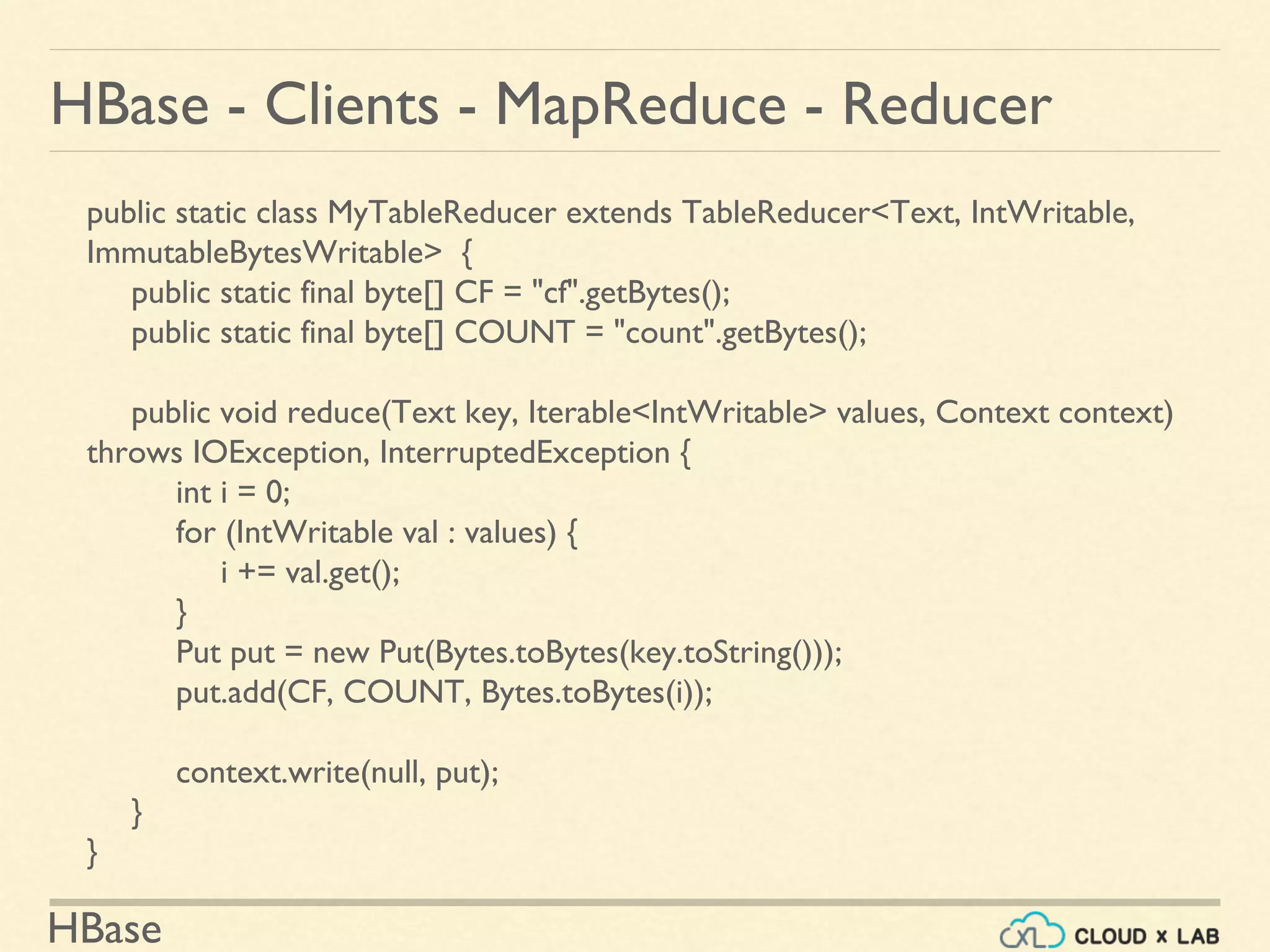 HBase
HBase - Clients - MapReduce - Reducer
public static class MyTableReducer extends TableReducer<Text, IntWritable,
ImmutableBytesWritable> {
public static final byte[] CF = "cf".getBytes();
public static final byte[] COUNT = "count".getBytes();
public void reduce(Text key, Iterable<IntWritable> values, Context context)
throws IOException, InterruptedException {
int i = 0;
for (IntWritable val : values) {
i += val.get();
}
Put put = new Put(Bytes.toBytes(key.toString()));
put.add(CF, COUNT, Bytes.toBytes(i));
context.write(null, put);
}
}
 