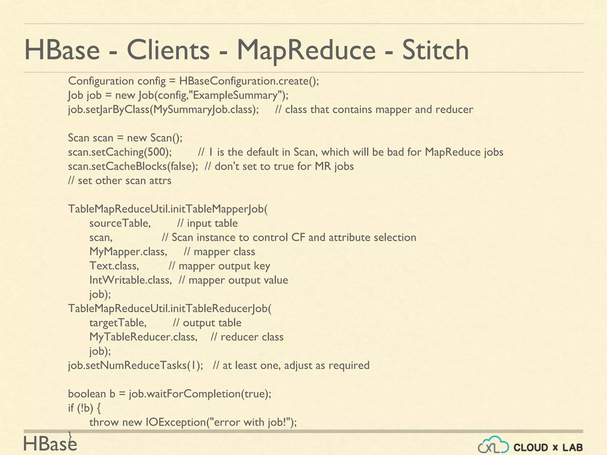HBase
HBase - Clients - MapReduce - Stitch
Configuration config = HBaseConfiguration.create();
Job job = new Job(config,"ExampleSummary");
job.setJarByClass(MySummaryJob.class); // class that contains mapper and reducer
Scan scan = new Scan();
scan.setCaching(500); // 1 is the default in Scan, which will be bad for MapReduce jobs
scan.setCacheBlocks(false); // don't set to true for MR jobs
// set other scan attrs
TableMapReduceUtil.initTableMapperJob(
sourceTable, // input table
scan, // Scan instance to control CF and attribute selection
MyMapper.class, // mapper class
Text.class, // mapper output key
IntWritable.class, // mapper output value
job);
TableMapReduceUtil.initTableReducerJob(
targetTable, // output table
MyTableReducer.class, // reducer class
job);
job.setNumReduceTasks(1); // at least one, adjust as required
boolean b = job.waitForCompletion(true);
if (!b) {
throw new IOException("error with job!");
}
 