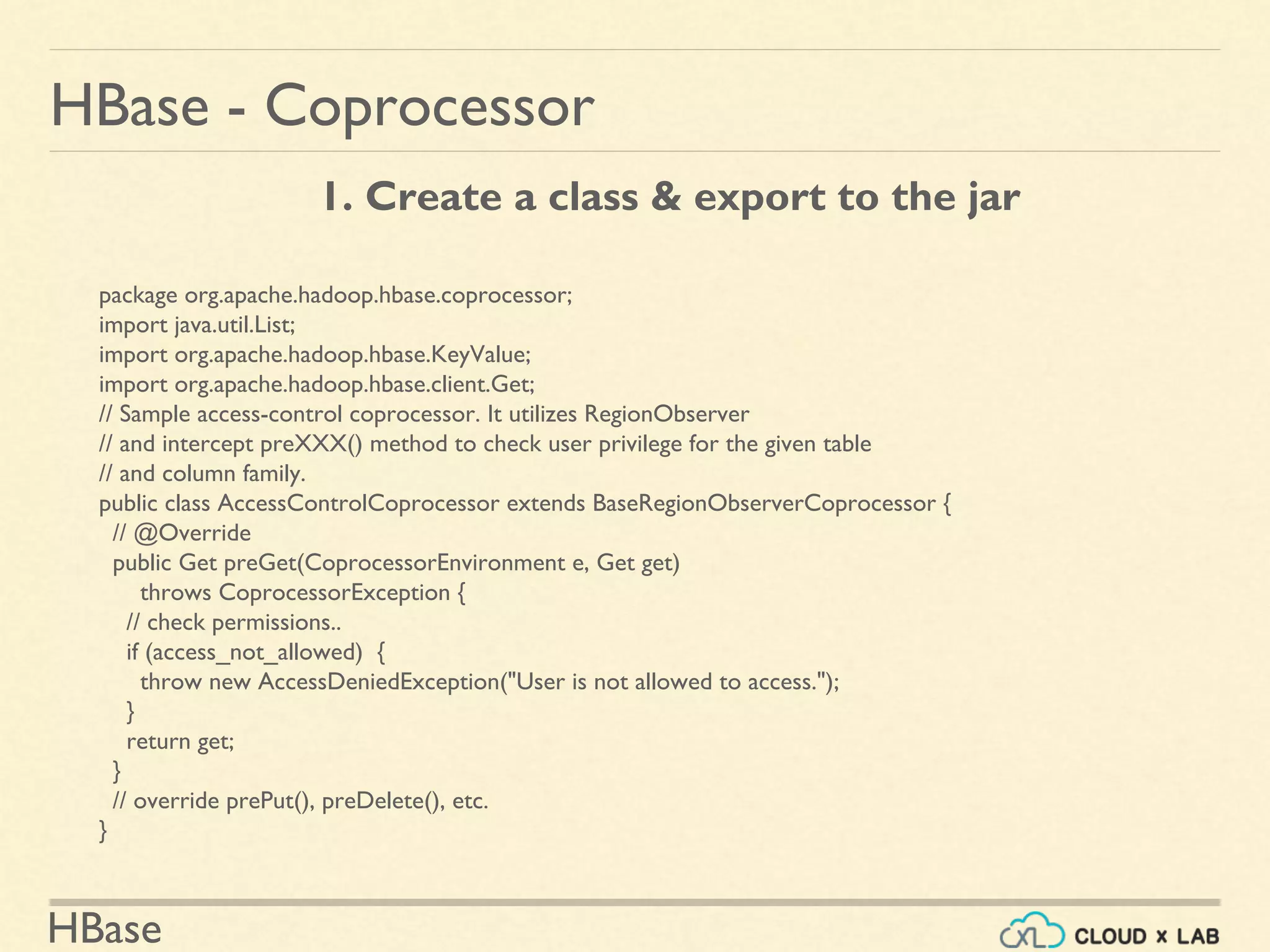 HBase
HBase - Coprocessor
package org.apache.hadoop.hbase.coprocessor;
import java.util.List;
import org.apache.hadoop.hbase.KeyValue;
import org.apache.hadoop.hbase.client.Get;
// Sample access-control coprocessor. It utilizes RegionObserver
// and intercept preXXX() method to check user privilege for the given table
// and column family.
public class AccessControlCoprocessor extends BaseRegionObserverCoprocessor {
// @Override
public Get preGet(CoprocessorEnvironment e, Get get)
throws CoprocessorException {
// check permissions..
if (access_not_allowed) {
throw new AccessDeniedException("User is not allowed to access.");
}
return get;
}
// override prePut(), preDelete(), etc.
}
1. Create a class & export to the jar
 