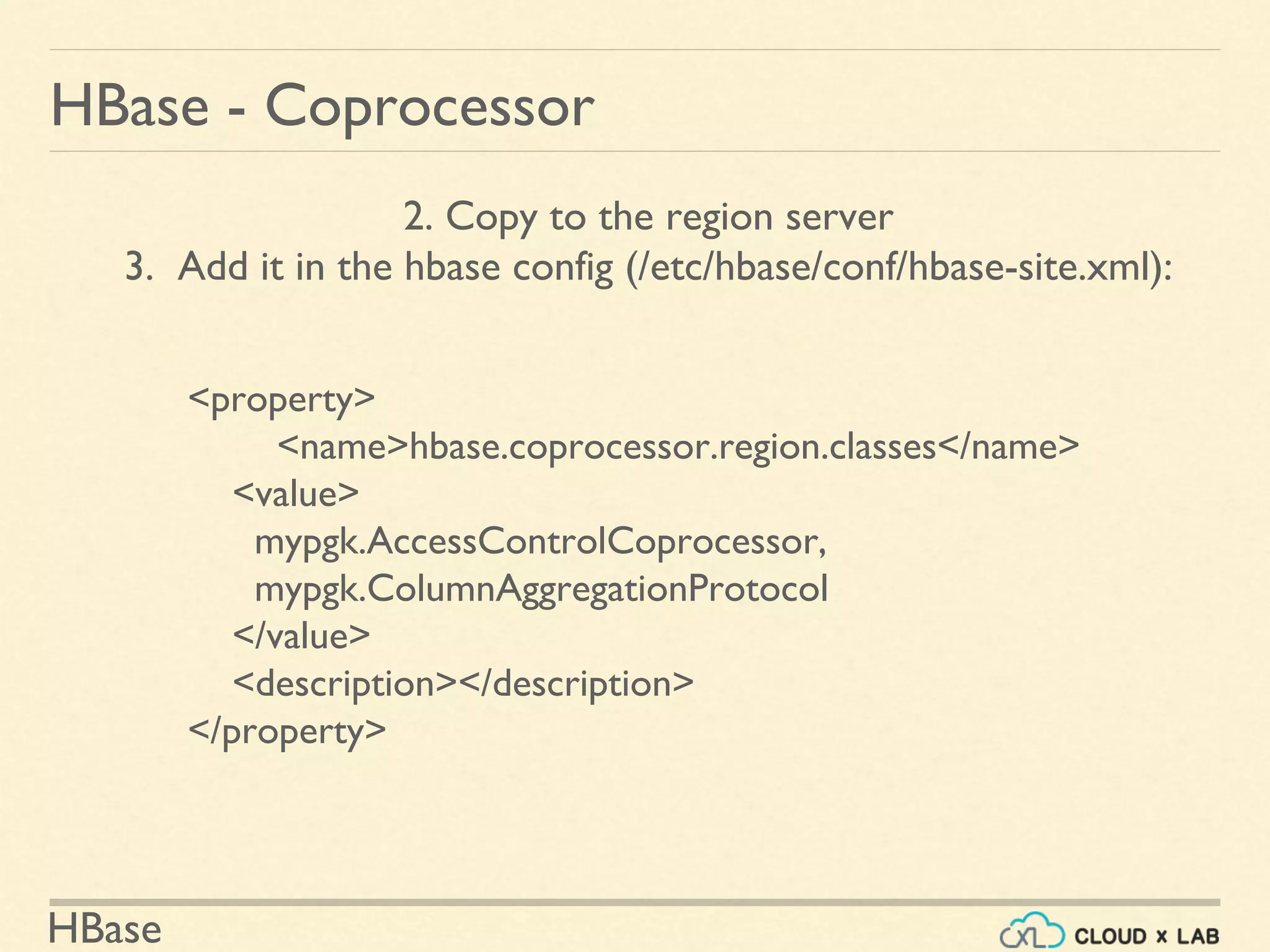 HBase
HBase - Coprocessor
2. Copy to the region server
3. Add it in the hbase config (/etc/hbase/conf/hbase-site.xml):
<property>
<name>hbase.coprocessor.region.classes</name>
<value>
mypgk.AccessControlCoprocessor,
mypgk.ColumnAggregationProtocol
</value>
<description></description>
</property>
 