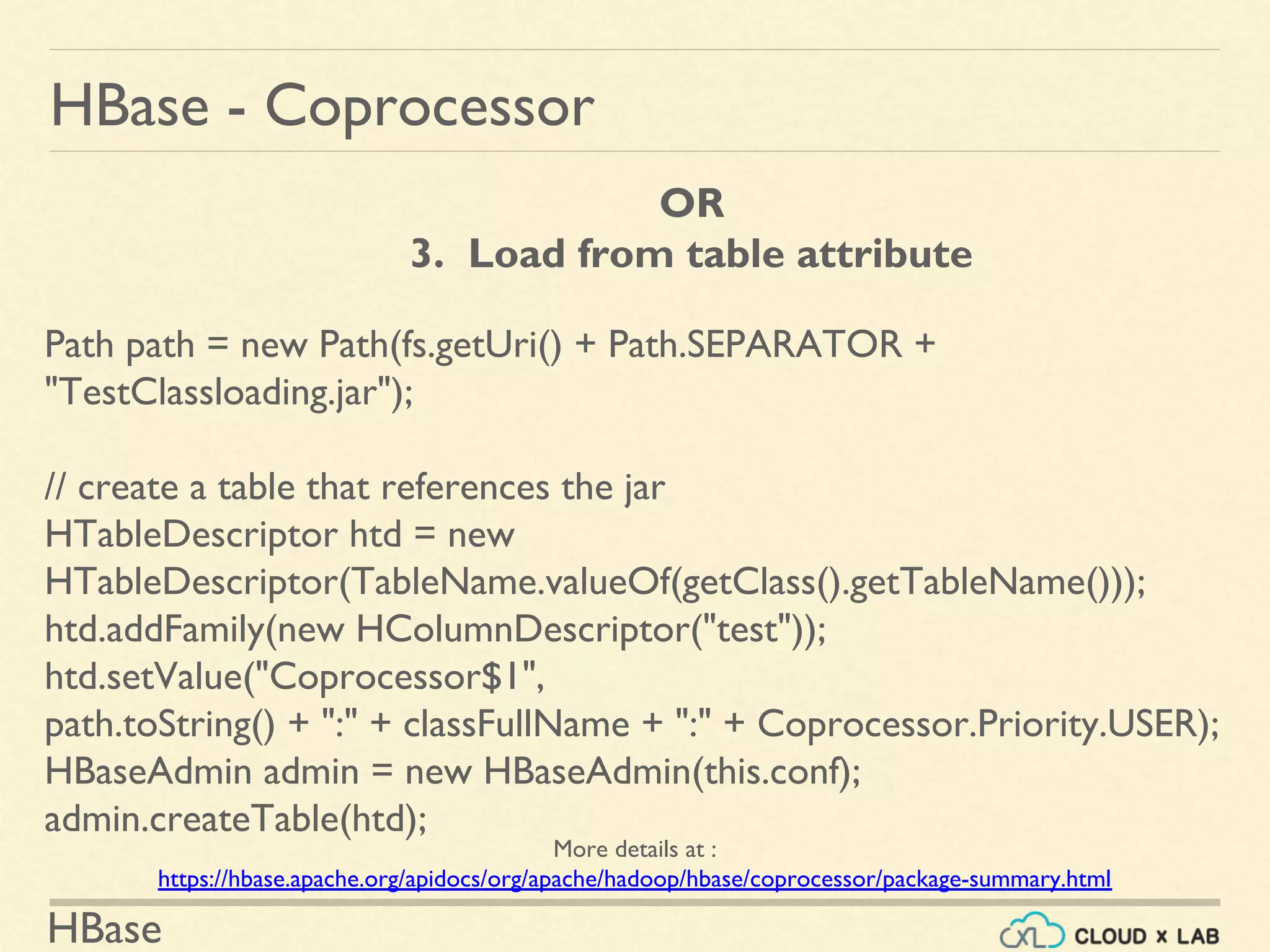 HBase
HBase - Coprocessor
OR
3. Load from table attribute
Path path = new Path(fs.getUri() + Path.SEPARATOR +
"TestClassloading.jar");
// create a table that references the jar
HTableDescriptor htd = new
HTableDescriptor(TableName.valueOf(getClass().getTableName()));
htd.addFamily(new HColumnDescriptor("test"));
htd.setValue("Coprocessor$1",
path.toString() + ":" + classFullName + ":" + Coprocessor.Priority.USER);
HBaseAdmin admin = new HBaseAdmin(this.conf);
admin.createTable(htd);
More details at :
https://hbase.apache.org/apidocs/org/apache/hadoop/hbase/coprocessor/package-summary.html
 