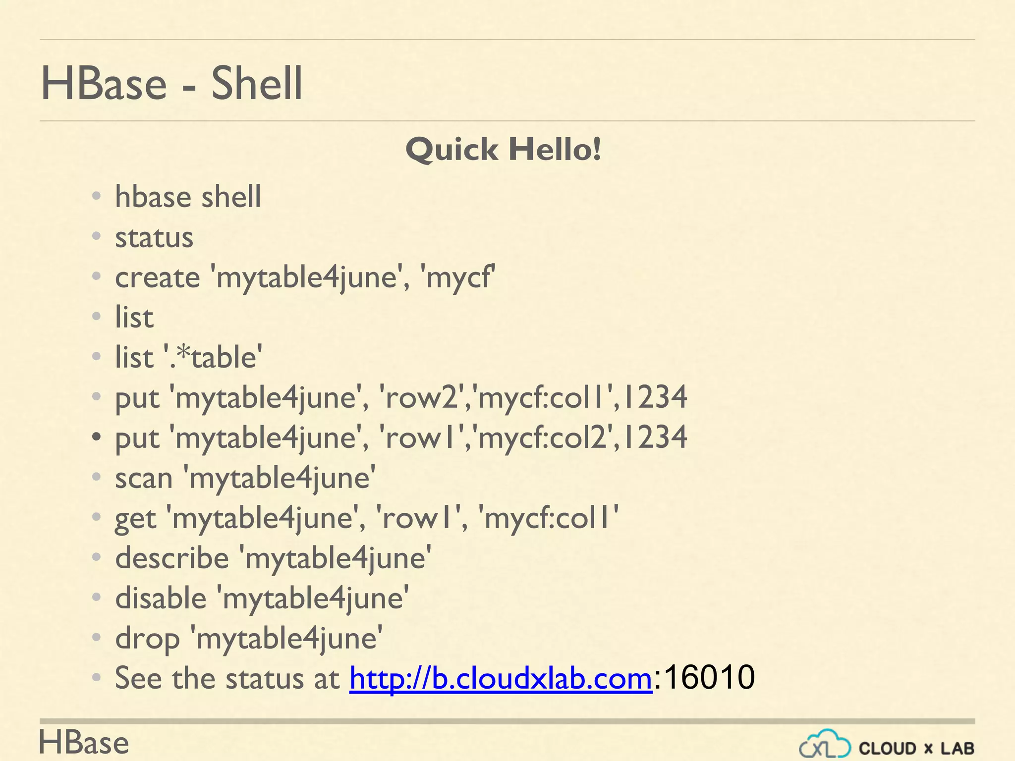 HBase
HBase - Shell
Quick Hello!
• hbase shell
• status
• create 'mytable4june', 'mycf'
• list
• list '.*table'
• put 'mytable4june', 'row2','mycf:col1',1234
• put 'mytable4june', 'row1','mycf:col2',1234
• scan 'mytable4june'
• get 'mytable4june', 'row1', 'mycf:col1'
• describe 'mytable4june'
• disable 'mytable4june'
• drop 'mytable4june'
• See the status at http://b.cloudxlab.com:16010
 
