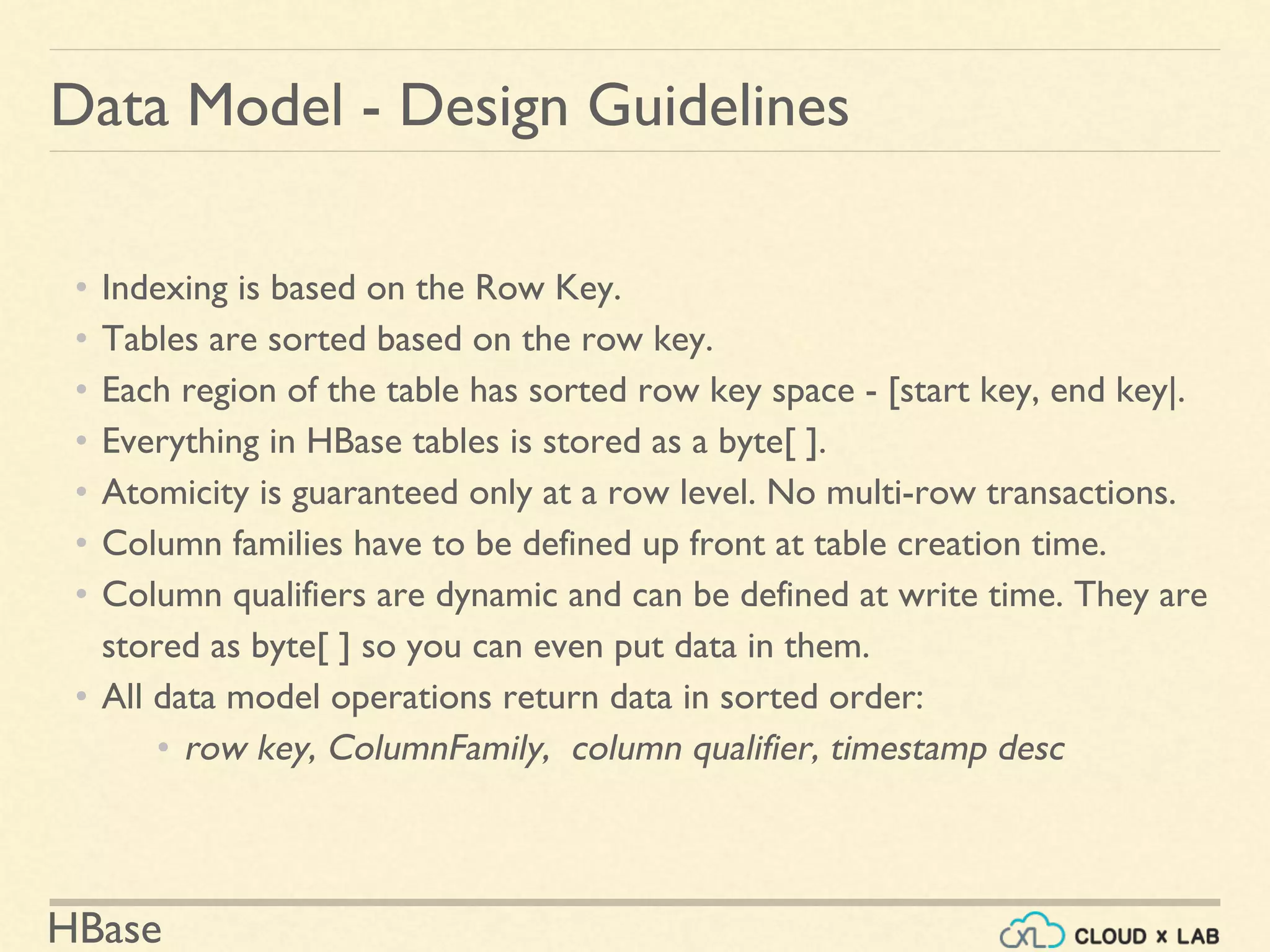 HBase
Data Model - Design Guidelines
• Indexing is based on the Row Key.
• Tables are sorted based on the row key.
• Each region of the table has sorted row key space - [start key, end key|.
• Everything in HBase tables is stored as a byte[ ].
• Atomicity is guaranteed only at a row level. No multi-row transactions.
• Column families have to be defined up front at table creation time.
• Column qualifiers are dynamic and can be defined at write time. They are
stored as byte[ ] so you can even put data in them.
• All data model operations return data in sorted order:
• row key, ColumnFamily, column qualifier, timestamp desc
 