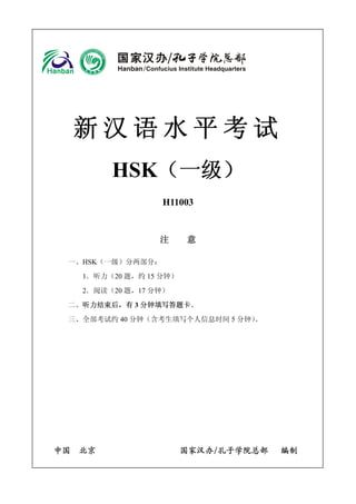 新汉语水平考试 
HSK（一级） 
H11003 
注 意 
一、HSK（一级）分两部分： 
1．听力（20题，约15分钟） 
2．阅读（20题，17分钟） 
二、听力结束后，有3分钟填写答题卡。 
三、全部考试约40分钟（含考生填写个人信息时间5分钟）。 
中国 北京 国家汉办/孔子学院总部 编制  